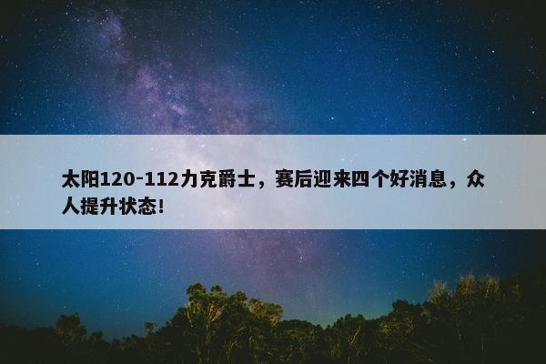 太阳120-112力克爵士，赛后迎来四个好消息，众人提升状态！