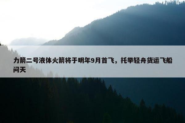 力箭二号液体火箭将于明年9月首飞，托举轻舟货运飞船问天