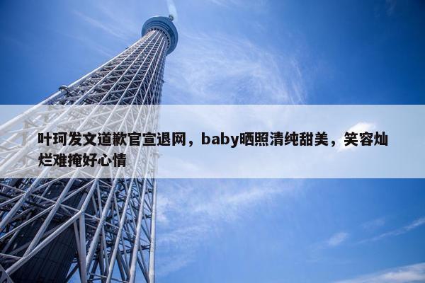 叶珂发文道歉官宣退网，baby晒照清纯甜美，笑容灿烂难掩好心情