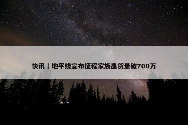 快讯｜地平线宣布征程家族出货量破700万