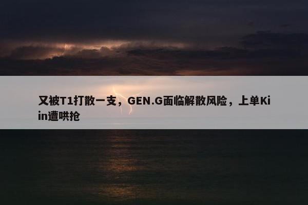 又被T1打散一支，GEN.G面临解散风险，上单Kiin遭哄抢