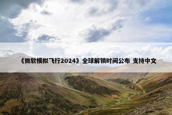 《微软模拟飞行2024》全球解锁时间公布 支持中文