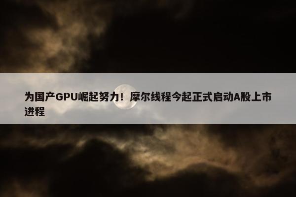 为国产GPU崛起努力！摩尔线程今起正式启动A股上市进程