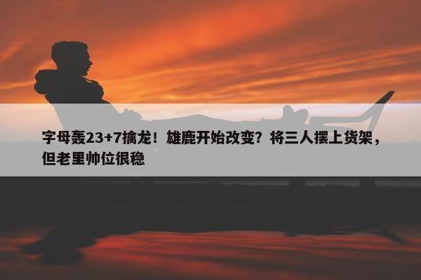 字母轰23+7擒龙！雄鹿开始改变？将三人摆上货架，但老里帅位很稳