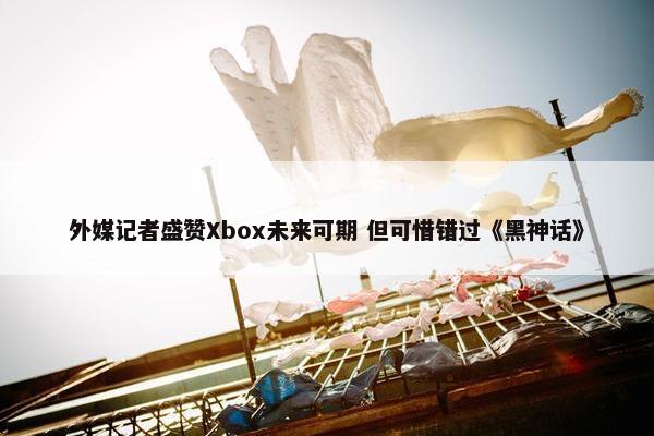 外媒记者盛赞Xbox未来可期 但可惜错过《黑神话》