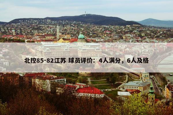 北控85-82江苏 球员评价：4人满分，6人及格