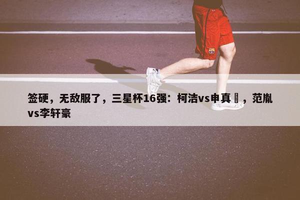 签硬，无敌服了，三星杯16强：柯洁vs申真谞，范胤vs李轩豪