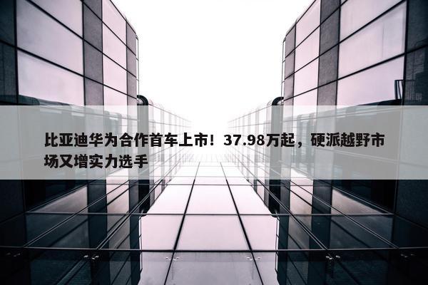 比亚迪华为合作首车上市！37.98万起，硬派越野市场又增实力选手