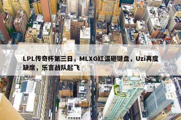 LPL传奇杯第三日，MLXG红温砸键盘，Uzi再度缺席，乐言战队起飞