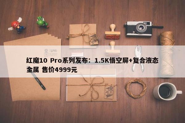 红魔10 Pro系列发布：1.5K悟空屏+复合液态金属 售价4999元