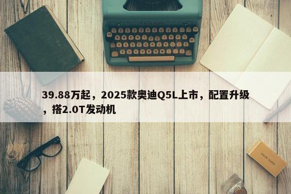 39.88万起，2025款奥迪Q5L上市，配置升级，搭2.0T发动机