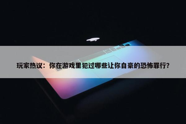 玩家热议：你在游戏里犯过哪些让你自豪的恐怖罪行？