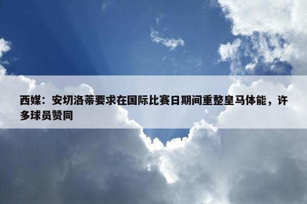 西媒：安切洛蒂要求在国际比赛日期间重整皇马体能，许多球员赞同