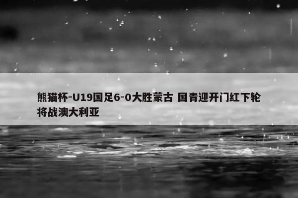 熊猫杯-U19国足6-0大胜蒙古 国青迎开门红下轮将战澳大利亚