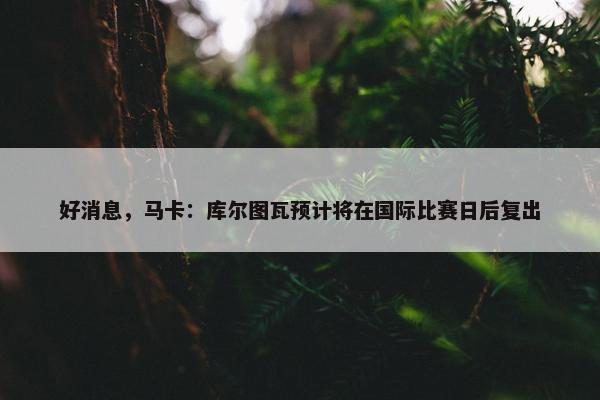 好消息，马卡：库尔图瓦预计将在国际比赛日后复出