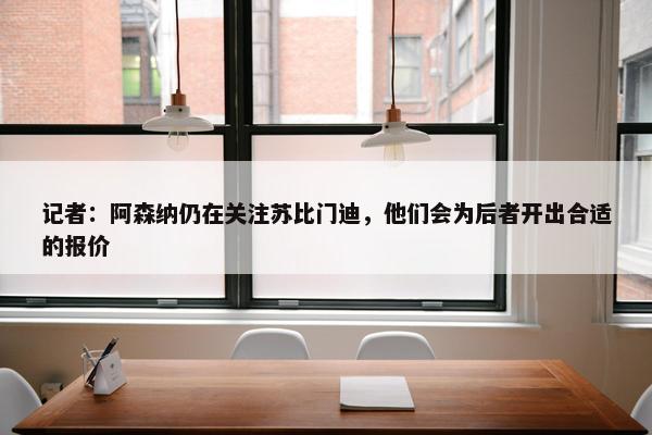 记者：阿森纳仍在关注苏比门迪，他们会为后者开出合适的报价