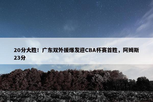 20分大胜！广东双外援爆发迎CBA杯赛首胜，阿姆斯23分