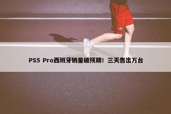 PS5 Pro西班牙销量破预期！三天售出万台