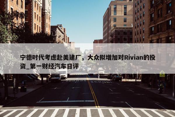 宁德时代考虑赴美建厂，大众拟增加对Rivian的投资_第一财经汽车日评