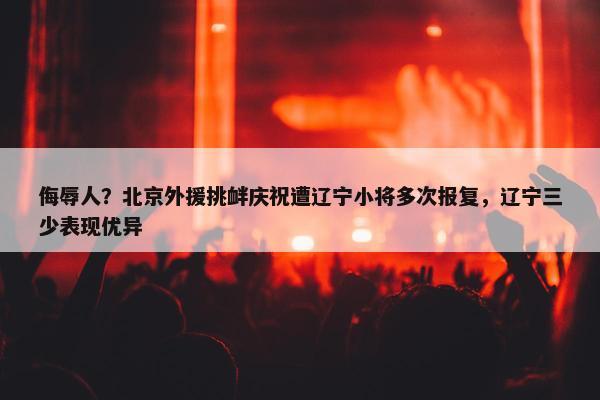 侮辱人？北京外援挑衅庆祝遭辽宁小将多次报复，辽宁三少表现优异