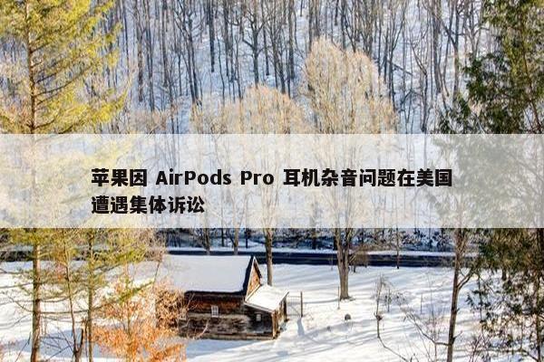 苹果因 AirPods Pro 耳机杂音问题在美国遭遇集体诉讼