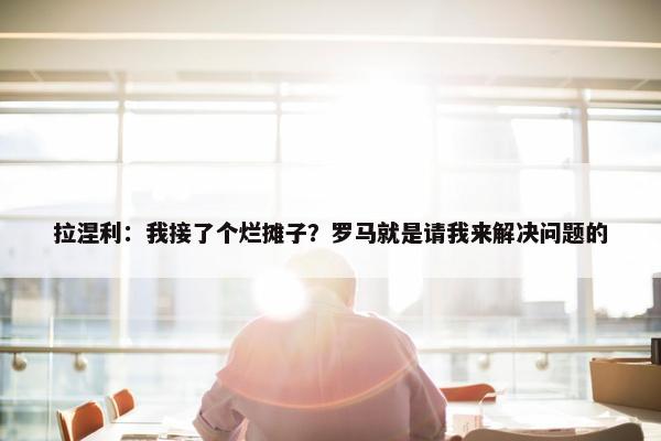 拉涅利：我接了个烂摊子？罗马就是请我来解决问题的