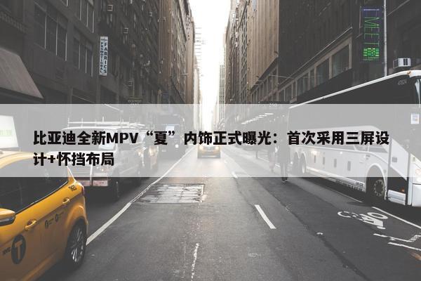 比亚迪全新MPV“夏”内饰正式曝光：首次采用三屏设计+怀挡布局