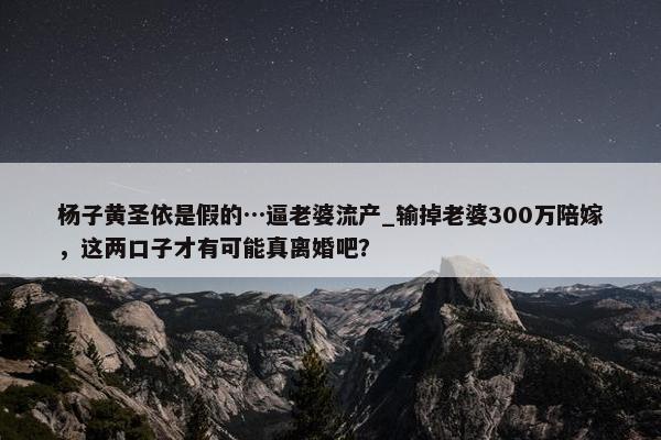 杨子黄圣依是假的…逼老婆流产_输掉老婆300万陪嫁，这两口子才有可能真离婚吧？