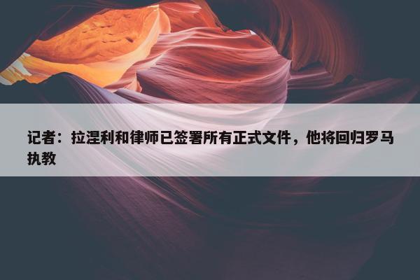 记者：拉涅利和律师已签署所有正式文件，他将回归罗马执教