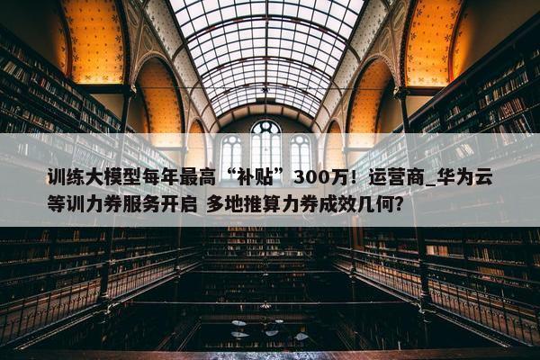 训练大模型每年最高“补贴”300万！运营商_华为云等训力券服务开启 多地推算力券成效几何？