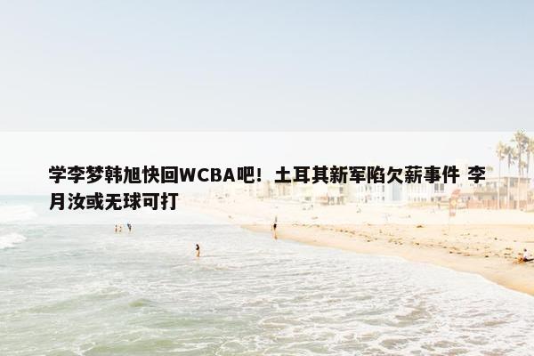 学李梦韩旭快回WCBA吧！土耳其新军陷欠薪事件 李月汝或无球可打