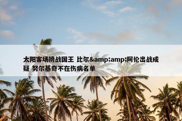 太阳客场挑战国王 比尔&amp;阿伦出战成疑 努尔基奇不在伤病名单