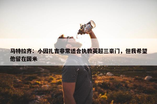 马特拉齐：小因扎吉非常适合执教英超三豪门，但我希望他留在国米