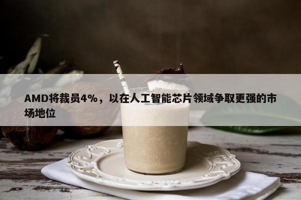 AMD将裁员4%，以在人工智能芯片领域争取更强的市场地位