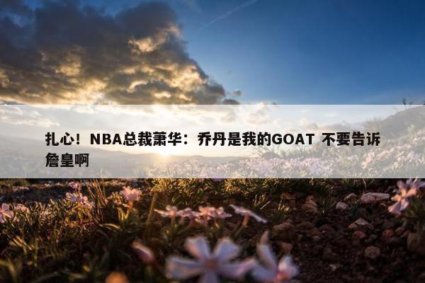 扎心！NBA总裁萧华：乔丹是我的GOAT 不要告诉詹皇啊