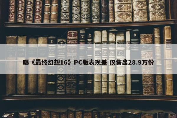 曝《最终幻想16》PC版表现差 仅售出28.9万份