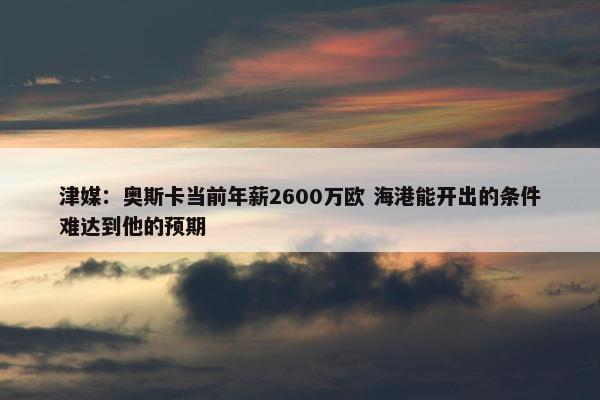 津媒：奥斯卡当前年薪2600万欧 海港能开出的条件难达到他的预期