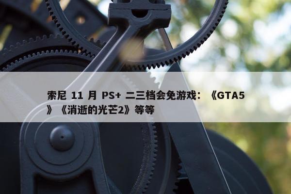 索尼 11 月 PS+ 二三档会免游戏：《GTA5》《消逝的光芒2》等等