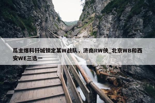 瓜主爆料钎城锁定某W战队，济南RW侠_北京WB和西安WE三选一