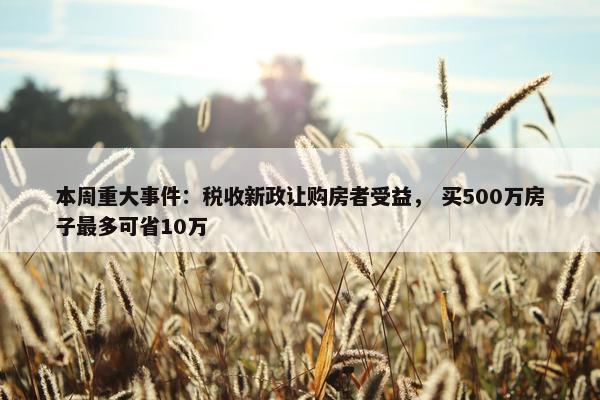 本周重大事件：税收新政让购房者受益， 买500万房子最多可省10万