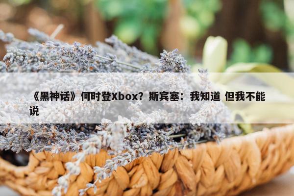 《黑神话》何时登Xbox？斯宾塞：我知道 但我不能说