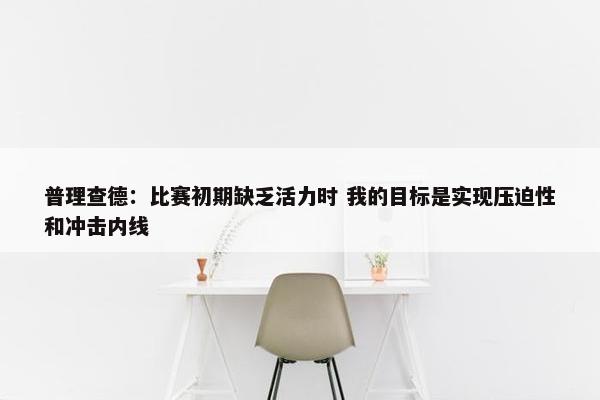 普理查德：比赛初期缺乏活力时 我的目标是实现压迫性和冲击内线