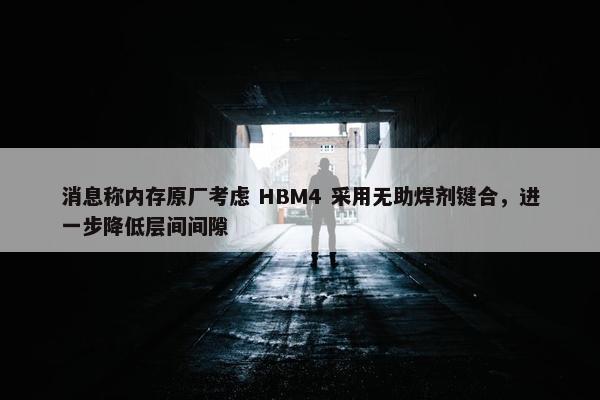 消息称内存原厂考虑 HBM4 采用无助焊剂键合，进一步降低层间间隙