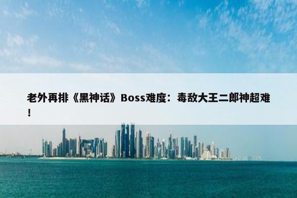 老外再排《黑神话》Boss难度：毒敌大王二郎神超难！