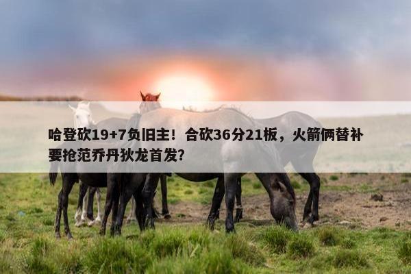 哈登砍19+7负旧主！合砍36分21板，火箭俩替补要抢范乔丹狄龙首发？