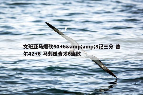 文班亚马爆砍50+6&amp;8记三分 普尔42+6 马刺送奇才6连败