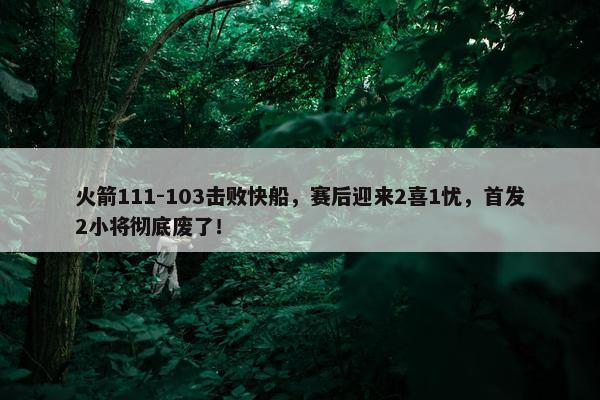 火箭111-103击败快船，赛后迎来2喜1忧，首发2小将彻底废了！