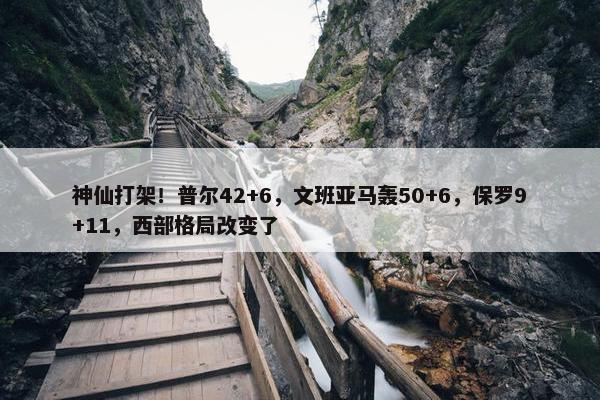 神仙打架！普尔42+6，文班亚马轰50+6，保罗9+11，西部格局改变了