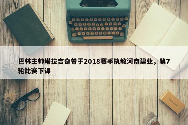 巴林主帅塔拉吉奇曾于2018赛季执教河南建业，第7轮比赛下课