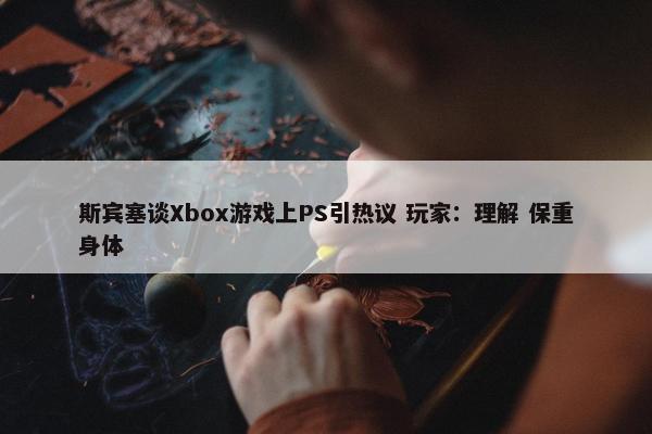 斯宾塞谈Xbox游戏上PS引热议 玩家：理解 保重身体